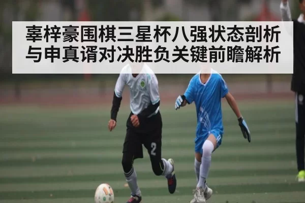 辜梓豪围棋三星杯八强状态剖析与申真谞对决胜负关键前瞻解析